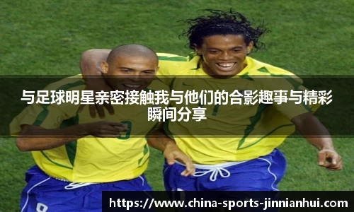 与足球明星亲密接触我与他们的合影趣事与精彩瞬间分享